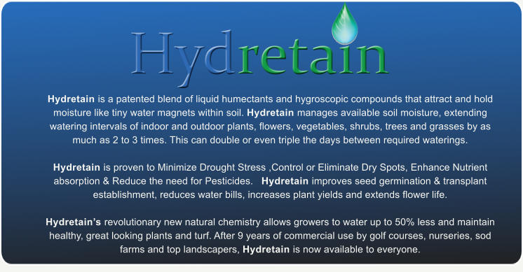 Hydretain is a patented blend of liquid humectants and hygroscopic compounds that attract and hold moisture like tiny water magnets within soil. Hydretain manages available soil moisture, extending watering intervals of indoor and outdoor plants, flowers, vegetables, shrubs, trees and grasses by as much as 2 to 3 times. This can double or even triple the days between required waterings.    Hydretain is proven to Minimize Drought Stress ,Control or Eliminate Dry Spots, Enhance Nutrient absorption & Reduce the need for Pesticides.   Hydretain improves seed germination & transplant establishment, reduces water bills, increases plant yields and extends flower life.   Hydretains revolutionary new natural chemistry allows growers to water up to 50% less and maintain healthy, great looking plants and turf. After 9 years of commercial use by golf courses, nurseries, sod farms and top landscapers, Hydretain is now available to everyone.